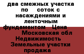 два смежных участка по 10 соток с насаждениями и ленточным фундаментом › Цена ­ 750 000 - Московская обл. Недвижимость » Земельные участки продажа   